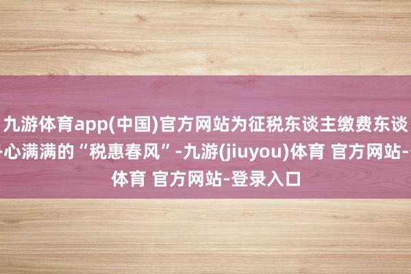 九游体育app(中国)官方网站为征税东谈主缴费东谈主奉上丹心满满的“税惠春风”-九游(jiuyou)体育 官方网站-登录入口