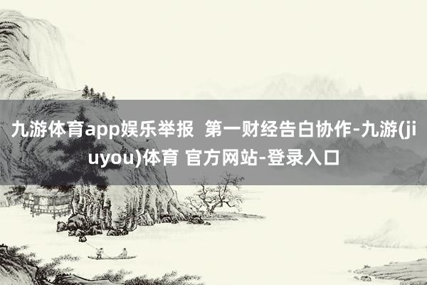九游体育app娱乐举报  第一财经告白协作-九游(jiuyou)体育 官方网站-登录入口