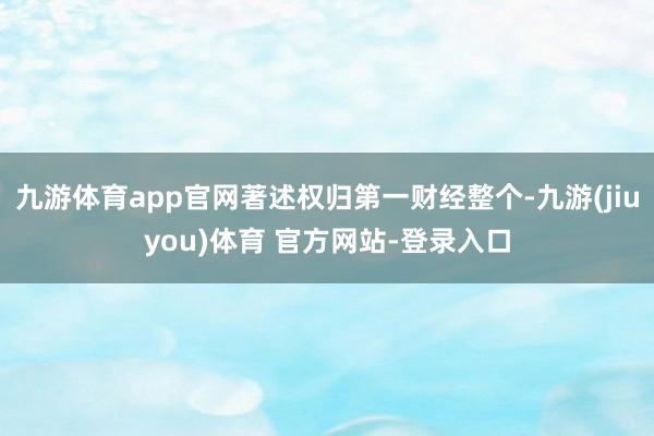 九游体育app官网著述权归第一财经整个-九游(jiuyou)体育 官方网站-登录入口