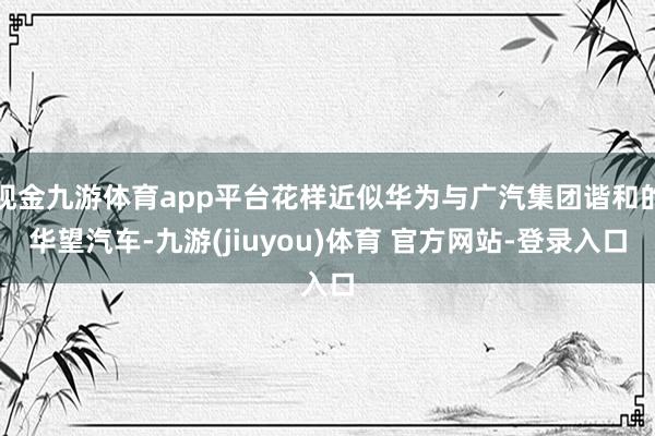现金九游体育app平台花样近似华为与广汽集团谐和的华望汽车-九游(jiuyou)体育 官方网站-登录入口