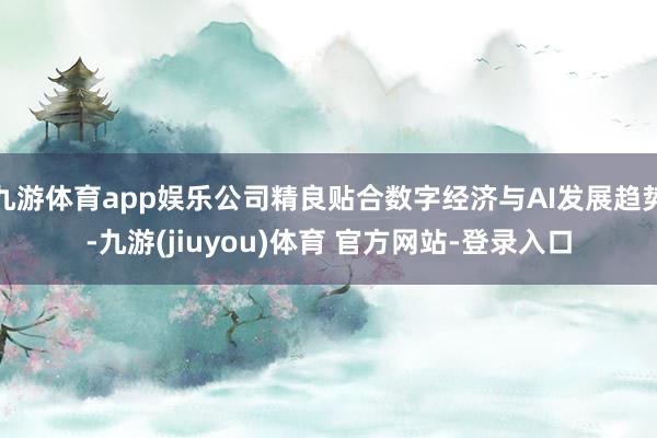 九游体育app娱乐公司精良贴合数字经济与AI发展趋势-九游(jiuyou)体育 官方网站-登录入口
