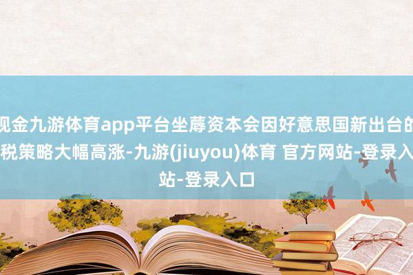 现金九游体育app平台坐蓐资本会因好意思国新出台的关税策略大幅高涨-九游(jiuyou)体育 官方网站-登录入口