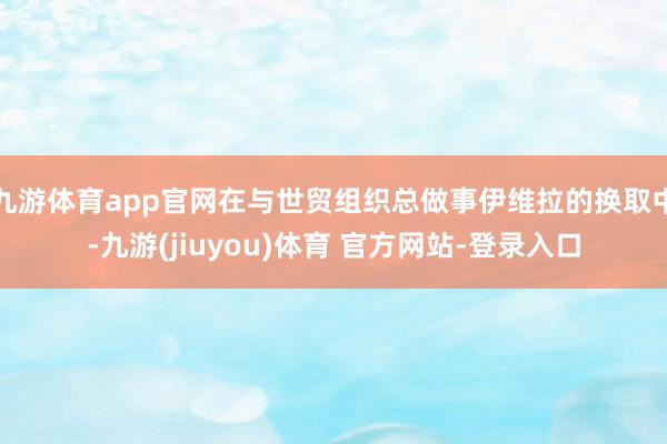 九游体育app官网在与世贸组织总做事伊维拉的换取中-九游(jiuyou)体育 官方网站-登录入口