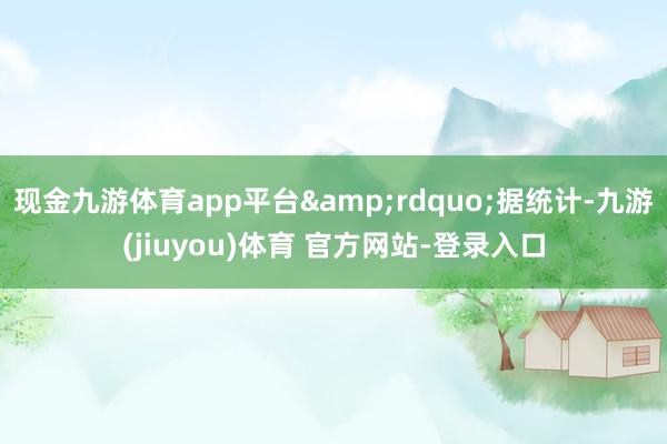 现金九游体育app平台&rdquo;据统计-九游(jiuyou)体育 官方网站-登录入口