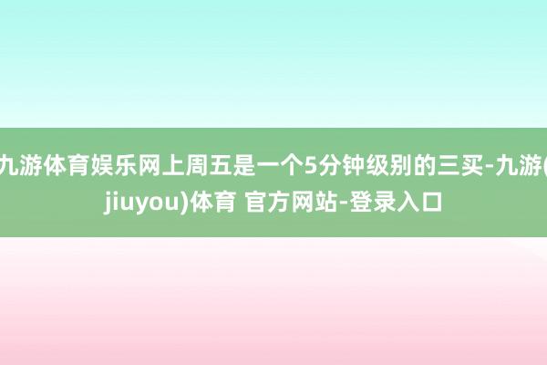 九游体育娱乐网上周五是一个5分钟级别的三买-九游(jiuyou)体育 官方网站-登录入口