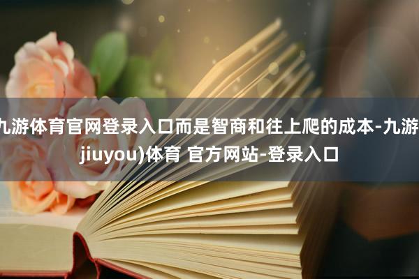 九游体育官网登录入口而是智商和往上爬的成本-九游(jiuyou)体育 官方网站-登录入口