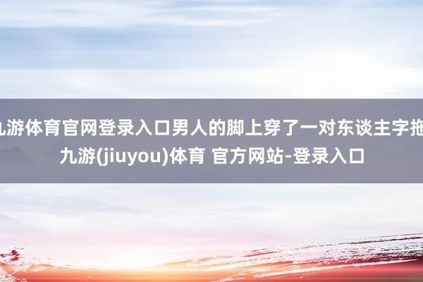 九游体育官网登录入口男人的脚上穿了一对东谈主字拖-九游(jiuyou)体育 官方网站-登录入口