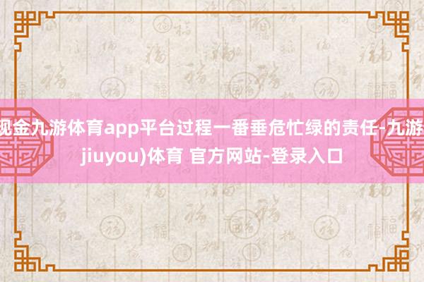 现金九游体育app平台过程一番垂危忙绿的责任-九游(jiuyou)体育 官方网站-登录入口