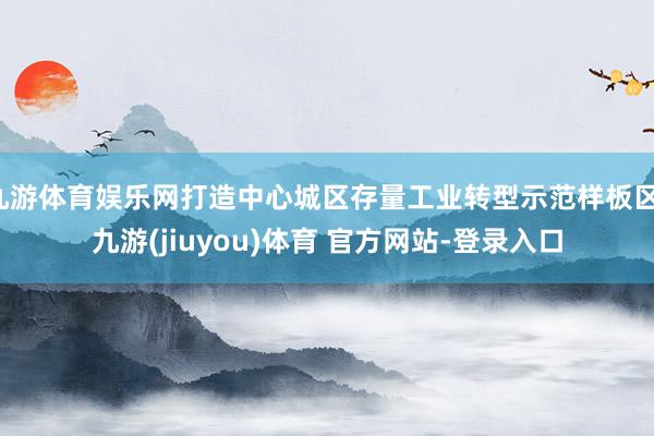 九游体育娱乐网打造中心城区存量工业转型示范样板区-九游(jiuyou)体育 官方网站-登录入口