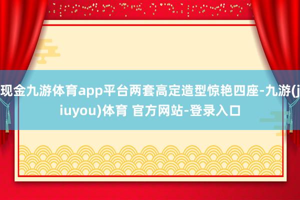 现金九游体育app平台两套高定造型惊艳四座-九游(jiuyou)体育 官方网站-登录入口