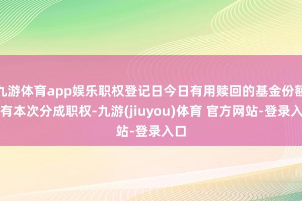 九游体育app娱乐职权登记日今日有用赎回的基金份额享有本次分成职权-九游(jiuyou)体育 官方网站-登录入口