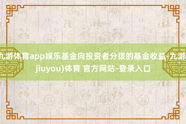 九游体育app娱乐基金向投资者分拨的基金收益-九游(jiuyou)体育 官方网站-登录入口