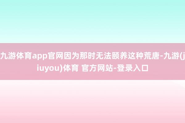 九游体育app官网因为那时无法颐养这种荒唐-九游(jiuyou)体育 官方网站-登录入口