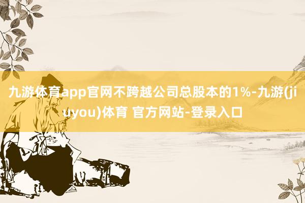 九游体育app官网不跨越公司总股本的1%-九游(jiuyou)体育 官方网站-登录入口