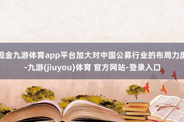现金九游体育app平台加大对中国公募行业的布局力度-九游(jiuyou)体育 官方网站-登录入口