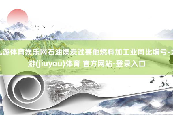 九游体育娱乐网石油煤炭过甚他燃料加工业同比增亏-九游(jiuyou)体育 官方网站-登录入口