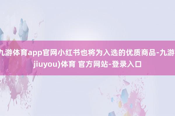 九游体育app官网小红书也将为入选的优质商品-九游(jiuyou)体育 官方网站-登录入口