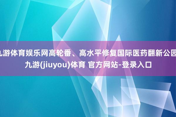九游体育娱乐网高轮番、高水平修复国际医药翻新公园-九游(jiuyou)体育 官方网站-登录入口