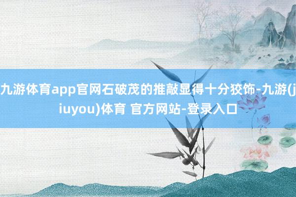 九游体育app官网石破茂的推敲显得十分狡饰-九游(jiuyou)体育 官方网站-登录入口