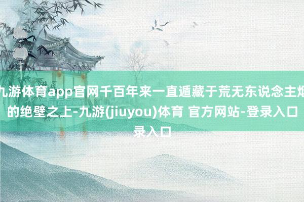 九游体育app官网千百年来一直遁藏于荒无东说念主烟的绝壁之上-九游(jiuyou)体育 官方网站-登录入口
