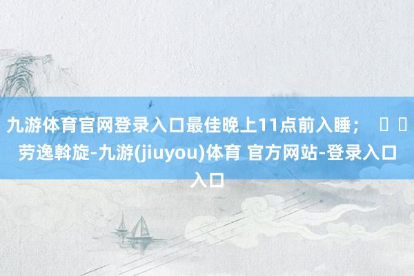 九游体育官网登录入口最佳晚上11点前入睡；  ⭐️劳逸斡旋-九游(jiuyou)体育 官方网站-登录入口