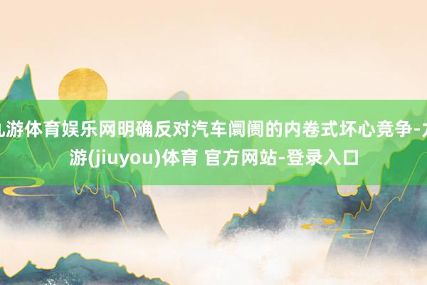 九游体育娱乐网明确反对汽车阛阓的内卷式坏心竞争-九游(jiuyou)体育 官方网站-登录入口