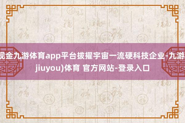 现金九游体育app平台拔擢宇宙一流硬科技企业-九游(jiuyou)体育 官方网站-登录入口