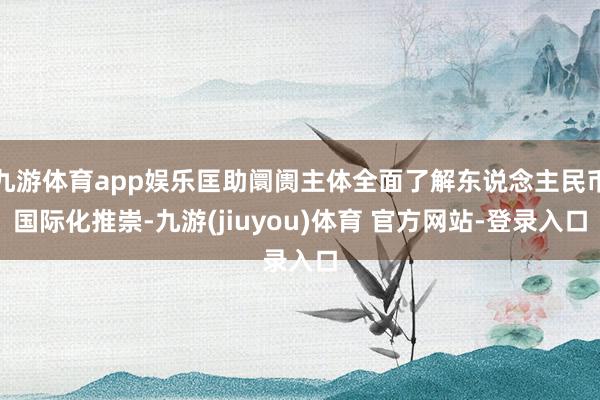 九游体育app娱乐匡助阛阓主体全面了解东说念主民币国际化推崇-九游(jiuyou)体育 官方网站-登录入口