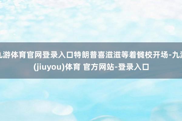 九游体育官网登录入口特朗普喜滋滋等着雠校开场-九游(jiuyou)体育 官方网站-登录入口