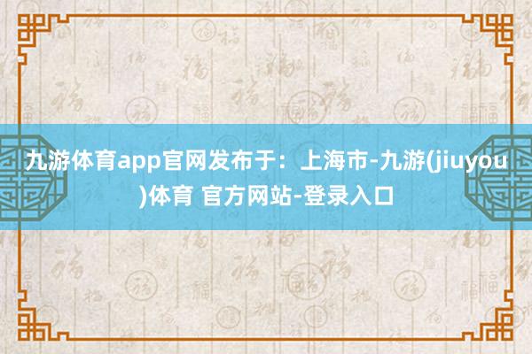 九游体育app官网发布于：上海市-九游(jiuyou)体育 官方网站-登录入口