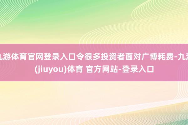 九游体育官网登录入口令很多投资者面对广博耗费-九游(jiuyou)体育 官方网站-登录入口