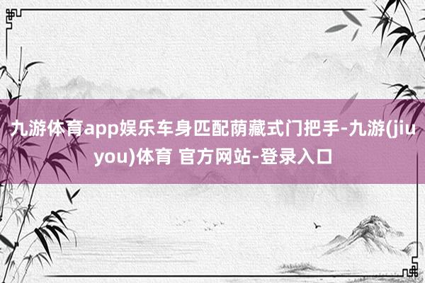 九游体育app娱乐车身匹配荫藏式门把手-九游(jiuyou)体育 官方网站-登录入口