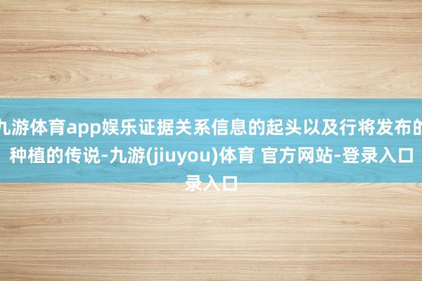 九游体育app娱乐证据关系信息的起头以及行将发布的种植的传说-九游(jiuyou)体育 官方网站-登录入口