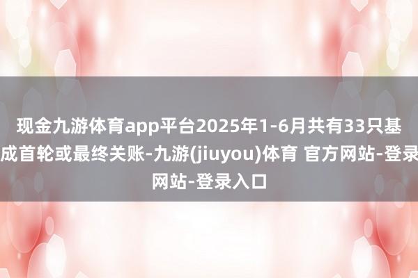 现金九游体育app平台2025年1-6月共有33只基金完成首轮或最终关账-九游(jiuyou)体育 官方网站-登录入口