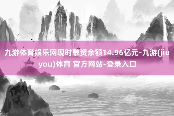 九游体育娱乐网现时融资余额14.96亿元-九游(jiuyou)体育 官方网站-登录入口