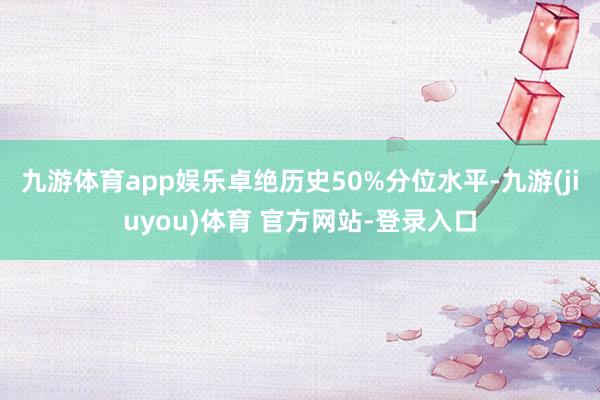 九游体育app娱乐卓绝历史50%分位水平-九游(jiuyou)体育 官方网站-登录入口