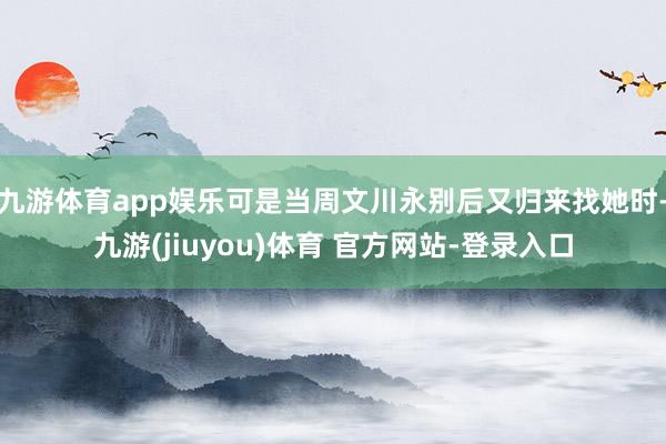 九游体育app娱乐可是当周文川永别后又归来找她时-九游(jiuyou)体育 官方网站-登录入口