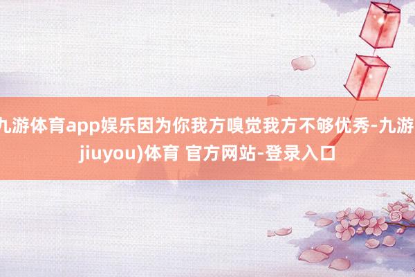 九游体育app娱乐因为你我方嗅觉我方不够优秀-九游(jiuyou)体育 官方网站-登录入口