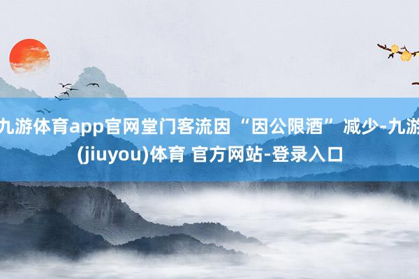 九游体育app官网堂门客流因 “因公限酒” 减少-九游(jiuyou)体育 官方网站-登录入口