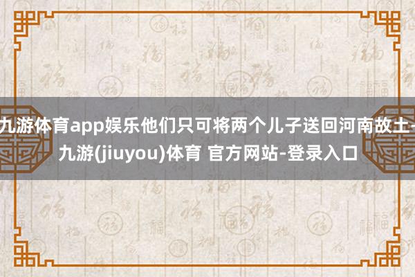 九游体育app娱乐他们只可将两个儿子送回河南故土-九游(jiuyou)体育 官方网站-登录入口