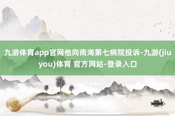 九游体育app官网他向南海第七病院投诉-九游(jiuyou)体育 官方网站-登录入口