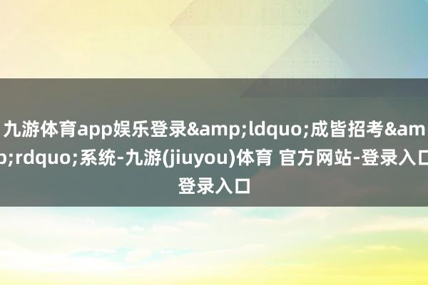 九游体育app娱乐登录&ldquo;成皆招考&rdquo;系统-九游(jiuyou)体育 官方网站-登录入口