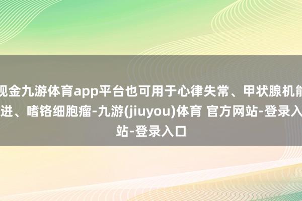现金九游体育app平台也可用于心律失常、甲状腺机能亢进、嗜铬细胞瘤-九游(jiuyou)体育 官方网站-登录入口