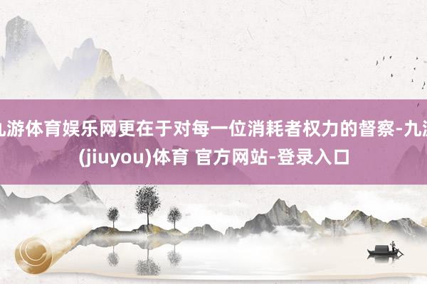 九游体育娱乐网更在于对每一位消耗者权力的督察-九游(jiuyou)体育 官方网站-登录入口