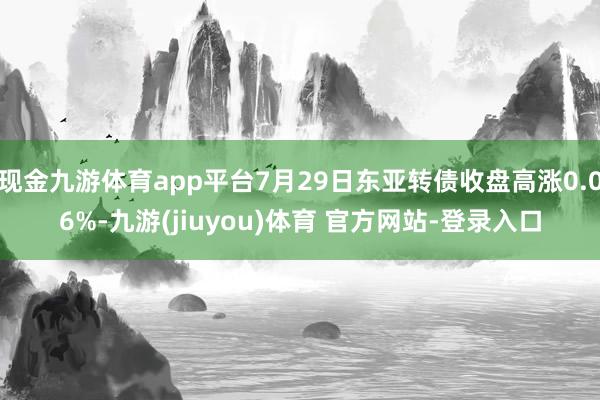 现金九游体育app平台7月29日东亚转债收盘高涨0.06%-九游(jiuyou)体育 官方网站-登录入口