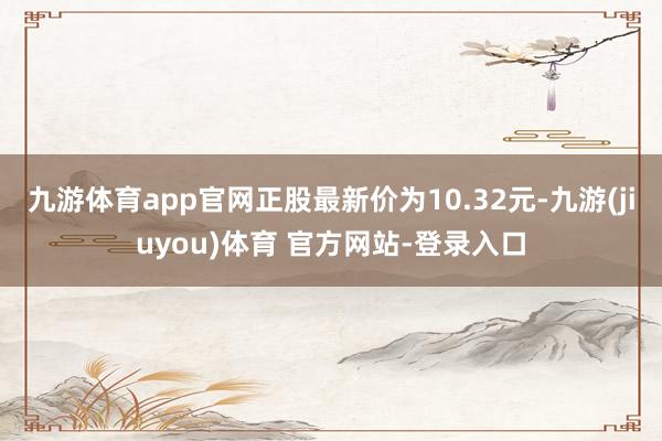九游体育app官网正股最新价为10.32元-九游(jiuyou)体育 官方网站-登录入口