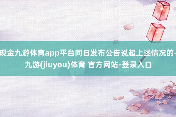 现金九游体育app平台同日发布公告说起上述情况的-九游(jiuyou)体育 官方网站-登录入口