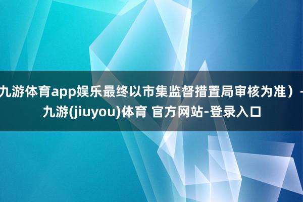 九游体育app娱乐最终以市集监督措置局审核为准）-九游(jiuyou)体育 官方网站-登录入口