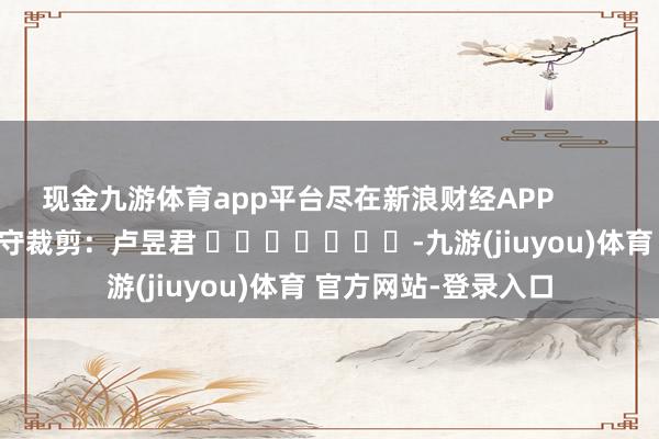 现金九游体育app平台尽在新浪财经APP            						职守裁剪：卢昱君 							-九游(jiuyou)体育 官方网站-登录入口
