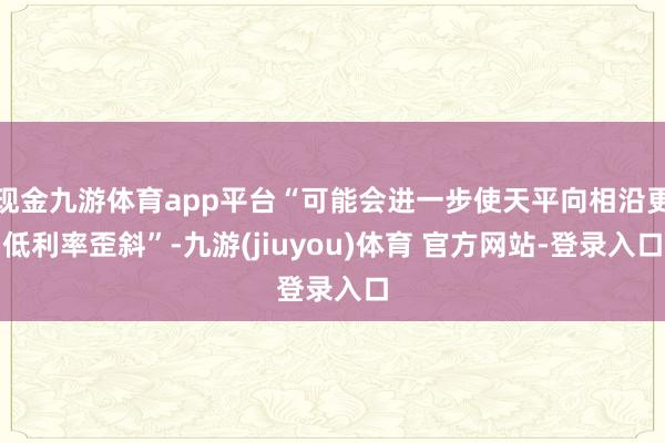 现金九游体育app平台“可能会进一步使天平向相沿更低利率歪斜”-九游(jiuyou)体育 官方网站-登录入口